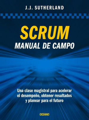 SCRUM. MANUAL DE CAMPO. UNA CLASE MAGISTRAL PARA ACELERAR EL DESEMPEÑO, OBTENER RESULTADOS Y PLANEAR EL FUTURO